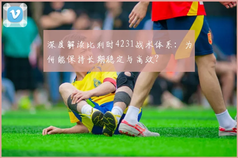 深度解读比利时4231战术体系：为何能保持长期稳定与高效？