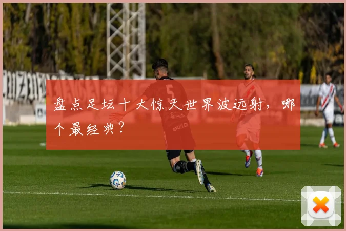 盘点足坛十大惊天世界波远射,哪个最经典?