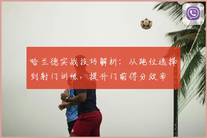 哈兰德实战技巧解析:从跑位选择到射门训练,提升门前得分效率