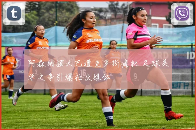 阿森纳摆大巴遭克罗斯痛批 足球美学之争引爆社交媒体