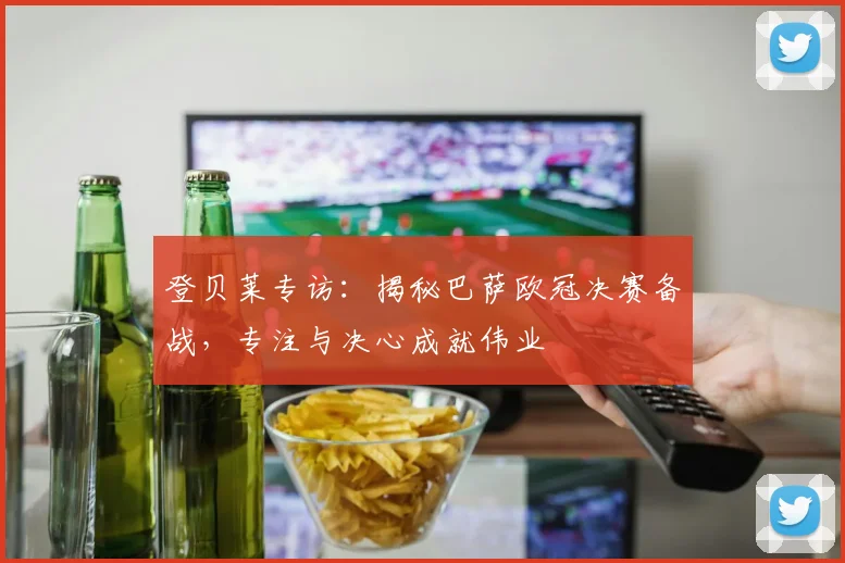 登贝莱专访：揭秘巴萨欧冠决赛备战，专注与决心成就伟业