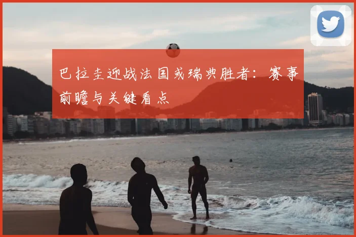 巴拉圭迎战法国或瑞典胜者：赛事前瞻与关键看点
