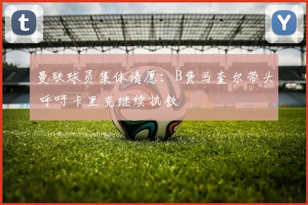 曼联球员集体请愿:B费马奎尔带头 呼吁卡里克继续执教