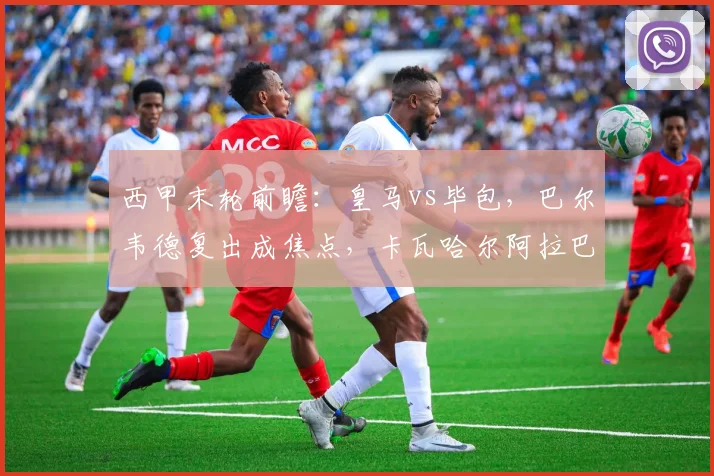 西甲末轮前瞻:皇马vs毕包,巴尔韦德复出成焦点,卡瓦哈尔阿拉巴告别战首发预测