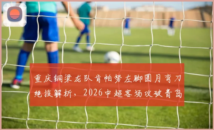 重庆铜梁龙队肯帕努左脚圆月弯刀绝技解析,2026中超客场攻破青岛海牛球门精彩回顾