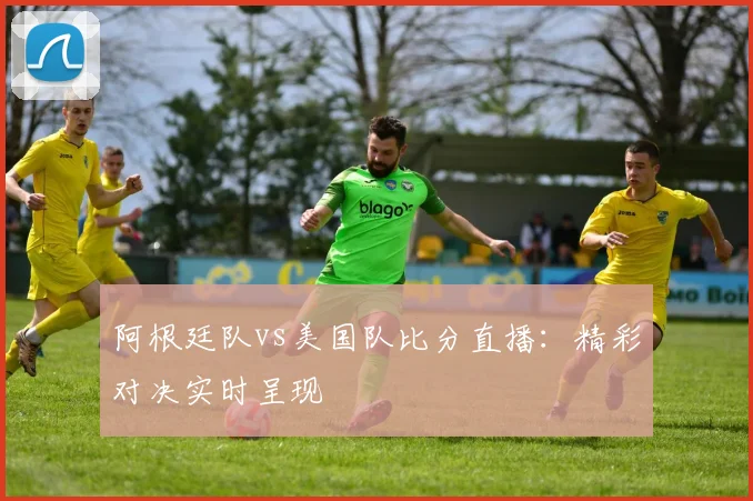 阿根廷队vs美国队比分直播：精彩对决实时呈现