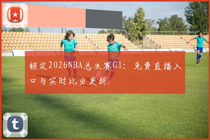 锁定2026NBA总决赛G1：免费直播入口与实时比分更新