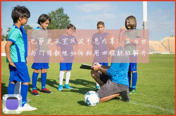 巴萨更衣室风波平息内幕:亚马尔与门将教练如何利用回程航班解开心结,重归和谐