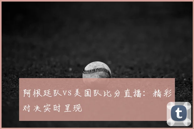 阿根廷队vs美国队比分直播:精彩对决实时呈现